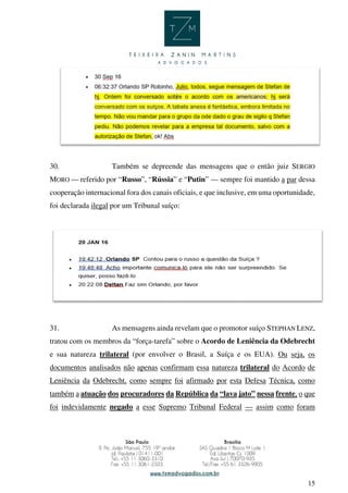 15
30. Também se depreende das mensagens que o então juiz SERGIO
MORO — referido por “Russo”, “Rússia” e “Putin” — sempre foi mantido a par dessa
cooperação internacional fora dos canais oficiais, e que inclusive, em uma oportunidade,
foi declarada ilegal por um Tribunal suíço:
31. As mensagens ainda revelam que o promotor suíço STEPHAN LENZ,
tratou com os membros da “força-tarefa” sobre o Acordo de Leniência da Odebrecht
e sua natureza trilateral (por envolver o Brasil, a Suíça e os EUA). Ou seja, os
documentos analisados não apenas confirmam essa natureza trilateral do Acordo de
Leniência da Odebrecht, como sempre foi afirmado por esta Defesa Técnica, como
também a atuação dos procuradores da República da “lava jato” nessa frente, o que
foi indevidamente negado a esse Supremo Tribunal Federal — assim como foram
 