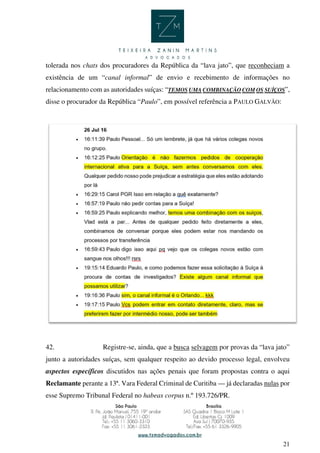 21
tolerada nos chats dos procuradores da República da “lava jato”, que reconheciam a
existência de um “canal informal” de envio e recebimento de informações no
relacionamento com as autoridades suíças: “TEMOS UMA COMBINAÇÃO COM OS SUÍÇOS”,
disse o procurador da República “Paulo”, em possível referência a PAULO GALVÃO:
42. Registre-se, ainda, que a busca selvagem por provas da “lava jato”
junto a autoridades suíças, sem qualquer respeito ao devido processo legal, envolveu
aspectos específicos discutidos nas ações penais que foram propostas contra o aqui
Reclamante perante a 13ª. Vara Federal Criminal de Curitiba — já declaradas nulas por
esse Supremo Tribunal Federal no habeas corpus n.º 193.726/PR.
 