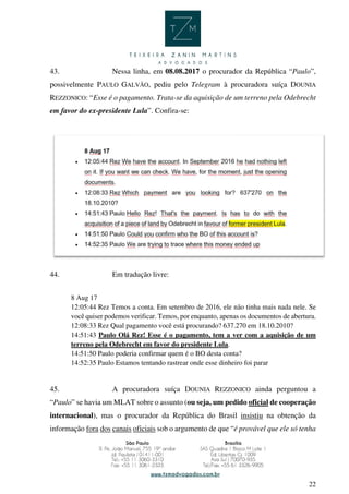 22
43. Nessa linha, em 08.08.2017 o procurador da República “Paulo”,
possivelmente PAULO GALVÃO, pediu pelo Telegram à procuradora suíça DOUNIA
REZZONICO: “Esse é o pagamento. Trata-se da aquisição de um terreno pela Odebrecht
em favor do ex-presidente Lula”. Confira-se:
44. Em tradução livre:
8 Aug 17
12:05:44 Rez Temos a conta. Em setembro de 2016, ele não tinha mais nada nele. Se
você quiser podemos verificar. Temos, por enquanto, apenas os documentos de abertura.
12:08:33 Rez Qual pagamento você está procurando? 637.270 em 18.10.2010?
14:51:43 Paulo Olá Rez! Esse é o pagamento, tem a ver com a aquisição de um
terreno pela Odebrecht em favor do presidente Lula.
14:51:50 Paulo poderia confirmar quem é o BO desta conta?
14:52:35 Paulo Estamos tentando rastrear onde esse dinheiro foi parar
45. A procuradora suíça DOUNIA REZZONICO ainda perguntou a
“Paulo” se havia um MLAT sobre o assunto (ou seja, um pedido oficial de cooperação
internacional), mas o procurador da República do Brasil insistiu na obtenção da
informação fora dos canais oficiais sob o argumento de que “é provável que ele só tenha
 