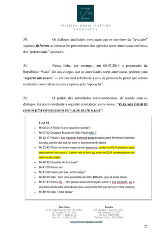 27
50. Os diálogos analisados mostraram que os membros da “lava jato”
seguiam fielmente as orientações provenientes das agências norte-americanas em busca
dos “percentuais” ajustados.
51. Nessa linha, por exemplo, em 08.07.2016 o procurador da
República “Paulo” diz aos colegas que as autoridades norte-americanas pediram para
“segurar um pouco” — em possível referência a atos de persecução penal que seriam
realizados contra determinada empresa pela “operação”.
52. O pedido das autoridades norte-americanas, de acordo com os
diálogos, foi aceito mediante a seguinte constatação entre muros: “PARA NÓS É BOM PQ
COM OS EUA CONSEGUIMOS UM VALOR MUITO MAIOR”:
 