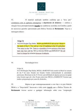 28
53. O material analisado também confirma que a “lava jato”
coordenava com as agências estrangeiras o depoimento de delatores — embora a
situação fosse peremptoriamente negada nas audiências ocorridas em Curitiba a partir
de sucessivas questões apresentadas pela Defesa Técnica do Reclamante. Veja-se a
mensagem abaixo:
54. Em tradução livre:
19 abr 16
16:23:46 Douglas Prpr Stefan, MUSA e BARUSCO não estarão no Brasil na semana
do dia 9 de maio. Estarão nos Estados Unidos testemunhando às autoridades
americanas. Retornam no dia 15. Existe a possibilidade de algumas pessoas da equipe
suíça ficarem aqui até o dia 16 para entrevistar MUSA e BARSUCO? Teremos que
mudar a programação por causa de obstáculos.
55. Repise-se que contemporaneamente a esse fato o ex-juiz SERGIO
MORO e a “força-tarefa” buscavam a todo custo impedir que a Defesa Técnica do
Reclamante tivesse acesso a qualquer informação sobre essa “cooperação
 