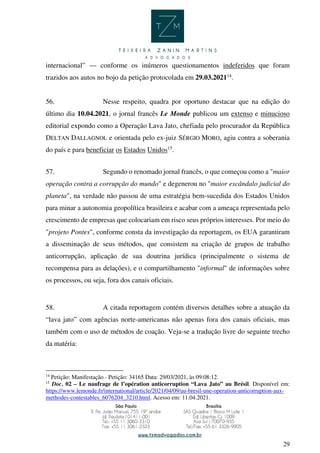 29
internacional” — conforme os inúmeros questionamentos indeferidos que foram
trazidos aos autos no bojo da petição protocolada em 29.03.202114
.
56. Nesse respeito, quadra por oportuno destacar que na edição do
último dia 10.04.2021, o jornal francês Le Monde publicou um extenso e minucioso
editorial expondo como a Operação Lava Jato, chefiada pelo procurador da República
DELTAN DALLAGNOL e orientada pelo ex-juiz SÉRGIO MORO, agiu contra a soberania
do país e para beneficiar os Estados Unidos15
.
57. Segundo o renomado jornal francês, o que começou como a "maior
operação contra a corrupção do mundo" e degenerou no "maior escândalo judicial do
planeta", na verdade não passou de uma estratégia bem-sucedida dos Estados Unidos
para minar a autonomia geopolítica brasileira e acabar com a ameaça representada pelo
crescimento de empresas que colocariam em risco seus próprios interesses. Por meio do
"projeto Pontes", conforme consta da investigação da reportagem, os EUA garantiram
a disseminação de seus métodos, que consistem na criação de grupos de trabalho
anticorrupção, aplicação de sua doutrina jurídica (principalmente o sistema de
recompensa para as delações), e o compartilhamento "informal" de informações sobre
os processos, ou seja, fora dos canais oficiais.
58. A citada reportagem contém diversos detalhes sobre a atuação da
“lava jato” com agências norte-americanas não apenas fora dos canais oficiais, mas
também com o uso de métodos de coação. Veja-se a tradução livre do seguinte trecho
da matéria:
14
Petição: Manifestação - Petição: 34165 Data: 29/03/2021, às 09:08:12.
15
Doc. 02 – Le naufrage de l’opération anticorruption “Lava Jato” au Brésil. Disponível em:
https://www.lemonde.fr/international/article/2021/04/09/au-bresil-une-operation-anticorruption-aux-
methodes-contestables_6076204_3210.html. Acesso em: 11.04.2021.
 