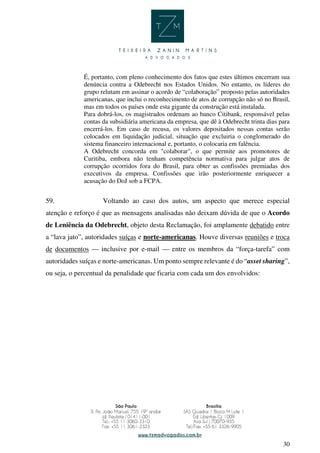 30
É, portanto, com pleno conhecimento dos fatos que estes últimos encerram sua
denúncia contra a Odebrecht nos Estados Unidos. No entanto, os líderes do
grupo relutam em assinar o acordo de “colaboração” proposto pelas autoridades
americanas, que inclui o reconhecimento de atos de corrupção não só no Brasil,
mas em todos os países onde esta gigante da construção está instalada.
Para dobrá-los, os magistrados ordenam ao banco Citibank, responsável pelas
contas da subsidiária americana da empresa, que dê à Odebrecht trinta dias para
encerrá-los. Em caso de recusa, os valores depositados nessas contas serão
colocados em liquidação judicial, situação que excluiria o conglomerado do
sistema financeiro internacional e, portanto, o colocaria em falência.
A Odebrecht concorda em "colaborar", o que permite aos promotores de
Curitiba, embora não tenham competência normativa para julgar atos de
corrupção ocorridos fora do Brasil, para obter as confissões premiadas dos
executivos da empresa. Confissões que irão posteriormente enriquecer a
acusação do DoJ sob a FCPA.
59. Voltando ao caso dos autos, um aspecto que merece especial
atenção e reforço é que as mensagens analisadas não deixam dúvida de que o Acordo
de Leniência da Odebrecht, objeto desta Reclamação, foi amplamente debatido entre
a “lava jato”, autoridades suíças e norte-americanas. Houve diversas reuniões e troca
de documentos — inclusive por e-mail — entre os membros da “força-tarefa” com
autoridades suíças e norte-americanas. Um ponto sempre relevante é do “asset sharing”,
ou seja, o percentual da penalidade que ficaria com cada um dos envolvidos:
 
