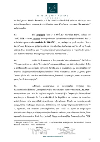 32
de Justiça e da Receita Federal -, a d. Procuradoria-Geral da República não teceu uma
única linha sobre as informações trazidas aos autos. Confira-se o teor dos “documentos”
colacionados.
63. Por primeiro, tem-se o OFÍCIO 860/2021–PRPR, datado de
19.02.2021 — isto é, anterior ao despacho que determinou o compartilhamento dos 13
relatórios apresentados (decisão de 30.03.2021) —, no bojo do qual a extinta “força
tarefa”, em documento apócrifo, afirma com absoluta desfaçatez que “as alegações da
defesa do ex-presidente que revelam profundo desconhecimento a respeito dos atos e
das bases normativas de cooperação jurídica internacional”.
64. A fim de demonstrar o denominado “desconhecimento” da Defesa
Técnica, sustenta a extinta “força tarefa”, sem respaldo em um único dispositivo de lei
e confessando a cooperação selvagem havida, que o intercâmbio de informações por
meio de cooperação informal prescindiria de forma estabelecida em lei (?), posto que o
“canal oficial não substitui ou elimina outras formas de cooperação, como os contatos
para fins de investigação”.
65. Ademais, contrariando as informações prestadas pela
Excelentíssima Senhora Corregedora-Geral do Ministério Público Federal 12.12.2020 –
no sentido de que “não há registro naquela Secretaria [de Cooperação Internacional
que integra o Gabinete do Procurador-Geral da República] de contatos ou tratativas
estabelecidas entre autoridades brasileiras e dos Estados Unidos da América ou da
Suíça para a celebração de acordos de leniência com o grupo empresarial Odebrecht”16
-, registram, sem nenhum constrangimento, que “todas as ações de cooperação
internacional da força-tarefa foram oficialmente e todos os procedimentos foram feitos
com ciência e autorização da Secretaria de Cooperação Jurídica Internacional da PGR,
16
Petição: 108751/2020 - 18/12/2020 - Of. 2429/2020/CMPF, Corregedoria do Ministério Público
Federal, 14/12/2020 - Presta informações.
 