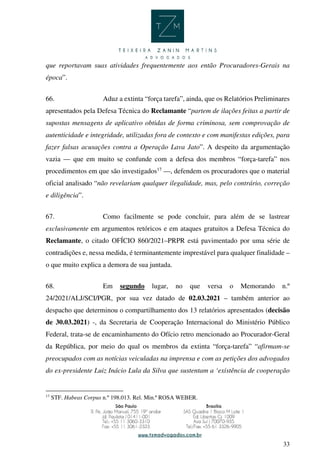 33
que reportavam suas atividades frequentemente aos então Procuradores-Gerais na
época”.
66. Aduz a extinta “força tarefa”, ainda, que os Relatórios Preliminares
apresentados pela Defesa Técnica do Reclamante “partem de ilações feitas a partir de
supostas mensagens de aplicativo obtidas de forma criminosa, sem comprovação de
autenticidade e integridade, utilizadas fora de contexto e com manifestas edições, para
fazer falsas acusações contra a Operação Lava Jato”. A despeito da argumentação
vazia — que em muito se confunde com a defesa dos membros “força-tarefa” nos
procedimentos em que são investigados17
—, defendem os procuradores que o material
oficial analisado “não revelariam qualquer ilegalidade, mas, pelo contrário, correção
e diligência”.
67. Como facilmente se pode concluir, para além de se lastrear
exclusivamente em argumentos retóricos e em ataques gratuitos a Defesa Técnica do
Reclamante, o citado OFÍCIO 860/2021–PRPR está pavimentado por uma série de
contradições e, nessa medida, é terminantemente imprestável para qualquer finalidade –
o que muito explica a demora de sua juntada.
68. Em segundo lugar, no que versa o Memorando n.º
24/2021/ALJ/SCI/PGR, por sua vez datado de 02.03.2021 – também anterior ao
despacho que determinou o compartilhamento dos 13 relatórios apresentados (decisão
de 30.03.2021) -, da Secretaria de Cooperação Internacional do Ministério Público
Federal, trata-se de encaminhamento do Ofício retro mencionado ao Procurador-Geral
da República, por meio do qual os membros da extinta “força-tarefa” “afirmam-se
preocupados com as notícias veiculadas na imprensa e com as petições dos advogados
do ex-presidente Luiz Inácio Lula da Silva que sustentam a ‘existência de cooperação
17
STF. Habeas Corpus n.º 198.013. Rel. Min.ª ROSA WEBER.
 