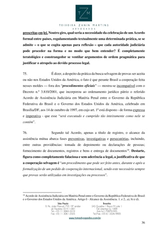 36
prescritas em lei. Noutro giro, qual seria a necessidade da celebração de um Acordo
formal entre países, regulamentando textualmente uma determinada prática, se se
admite – o que se cogita apenas para reflexão – que cada autoridade judiciária
pode proceder na forma e no modo que bem entender? É completamente
teratológico e constrangedor se ventilar argumentos de ordem pragmática para
justificar o atropelo ao devido processo legal.
75. É dizer, a despeito da prática da busca selvagem de provas ser aceita
ou não nos Estados Unidos da América, o fato é que perante Brasil a cooperação feita
nesses moldes — fora dos “procedimentos oficiais” — mostra-se incompatível com o
Decreto n.º 3.810/2001, que incorporou ao ordenamento jurídico pátrio o referido
Acordo de Assistência Judiciária em Matéria Penal entre o Governo da República
Federativa do Brasil e o Governo dos Estados Unidos da América, celebrado em
Brasília/DF, aos 14 de outubro de 1997, em cujo art. 1º está disposto - de forma expressa
e imperativa - que esse “será executado e cumprido tão inteiramente como nele se
contém”.
76. Segundo tal Acordo, apenas a título de registro, o alcance da
assistência mútua abarca fases preventivas, investigativas e persecutórias, incluindo,
entre outras providências: tomada de depoimento ou declarações de pessoas;
fornecimento de documentos, registros e bens e entrega de documentos18
. Destarte,
figura como completamente falaciosa e sem aderência a legal, a justificativa de que
a cooperação selvagem é “um procedimento que pode ser feito antes, durante e após a
formalização de um pedido de cooperação internacional, sendo este necessário sempre
que provas serão utilizadas em investigações ou processos”.
18
Acordo de Assistência Judiciária em Matéria Penal entre o Governo da República Federativa do Brasil
e o Governo dos Estados Unidos da América. Artigo I - Alcance da Assistência. 1. e 2., a), b) e d).
 
