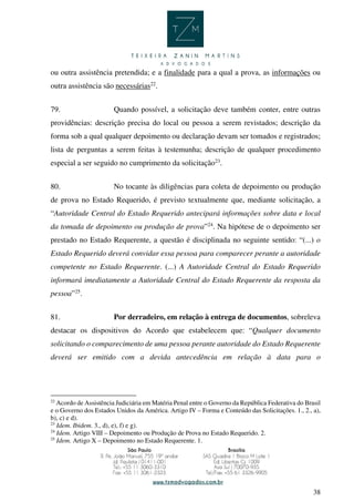 38
ou outra assistência pretendida; e a finalidade para a qual a prova, as informações ou
outra assistência são necessárias22
.
79. Quando possível, a solicitação deve também conter, entre outras
providências: descrição precisa do local ou pessoa a serem revistados; descrição da
forma sob a qual qualquer depoimento ou declaração devam ser tomados e registrados;
lista de perguntas a serem feitas à testemunha; descrição de qualquer procedimento
especial a ser seguido no cumprimento da solicitação23
.
80. No tocante às diligências para coleta de depoimento ou produção
de prova no Estado Requerido, é previsto textualmente que, mediante solicitação, a
“Autoridade Central do Estado Requerido antecipará informações sobre data e local
da tomada de depoimento ou produção de prova”24
. Na hipótese de o depoimento ser
prestado no Estado Requerente, a questão é disciplinada no seguinte sentido: “(...) o
Estado Requerido deverá convidar essa pessoa para comparecer perante a autoridade
competente no Estado Requerente. (...) A Autoridade Central do Estado Requerido
informará imediatamente a Autoridade Central do Estado Requerente da resposta da
pessoa”25
.
81. Por derradeiro, em relação à entrega de documentos, sobreleva
destacar os dispositivos do Acordo que estabelecem que: “Qualquer documento
solicitando o comparecimento de uma pessoa perante autoridade do Estado Requerente
deverá ser emitido com a devida antecedência em relação à data para o
22
Acordo de Assistência Judiciária em Matéria Penal entre o Governo da República Federativa do Brasil
e o Governo dos Estados Unidos da América. Artigo IV – Forma e Conteúdo das Solicitações. 1., 2., a),
b), c) e d).
23
Idem. Ibidem. 3., d), e), f) e g).
24
Idem. Artigo VIII – Depoimento ou Produção de Prova no Estado Requerido. 2.
25
Idem. Artigo X – Depoimento no Estado Requerente. 1.
 