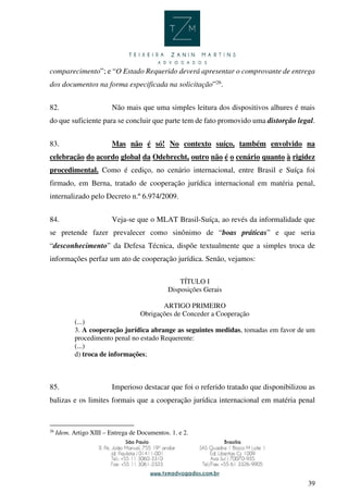 39
comparecimento”; e “O Estado Requerido deverá apresentar o comprovante de entrega
dos documentos na forma especificada na solicitação”26
.
82. Não mais que uma simples leitura dos dispositivos alhures é mais
do que suficiente para se concluir que parte tem de fato promovido uma distorção legal.
83. Mas não é só! No contexto suíço, também envolvido na
celebração do acordo global da Odebrecht, outro não é o cenário quanto à rigidez
procedimental. Como é cediço, no cenário internacional, entre Brasil e Suíça foi
firmado, em Berna, tratado de cooperação jurídica internacional em matéria penal,
internalizado pelo Decreto n.º 6.974/2009.
84. Veja-se que o MLAT Brasil-Suíça, ao revés da informalidade que
se pretende fazer prevalecer como sinônimo de “boas práticas” e que seria
“desconhecimento” da Defesa Técnica, dispõe textualmente que a simples troca de
informações perfaz um ato de cooperação jurídica. Senão, vejamos:
TÍTULO I
Disposições Gerais
ARTIGO PRIMEIRO
Obrigações de Conceder a Cooperação
(...)
3. A cooperação jurídica abrange as seguintes medidas, tomadas em favor de um
procedimento penal no estado Requerente:
(...)
d) troca de informações;
85. Imperioso destacar que foi o referido tratado que disponibilizou as
balizas e os limites formais que a cooperação jurídica internacional em matéria penal
26
Idem. Artigo XIII – Entrega de Documentos. 1. e 2.
 