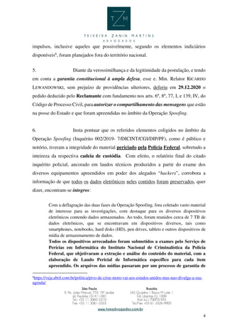 4
impulsos, inclusive aqueles que possivelmente, segundo os elementos indiciários
disponíveis6
, foram planejados fora do território nacional.
5. Diante da verossimilhança e da legitimidade da postulação, e tendo
em conta a garantia constitucional à ampla defesa, esse e. Min. Relator RICARDO
LEWANDOWSKI, sem prejuízo de providências ulteriores, deferiu em 29.12.2020 o
pedido deduzido pelo Reclamante com fundamento nos arts. 6º, 8º, 77, I, e 139, IV, do
Código de Processo Civil, para autorizar o compartilhamento das mensagens que estão
na posse do Estado e que foram apreendidas no âmbito da Operação Spoofing.
6. Insta pontuar que os referidos elementos coligidos no âmbito da
Operação Spoofing (Inquérito 002/2019- 7/DICINT/CGI/DIP/PF), como é público e
notório, tiveram a integridade do material periciado pela Polícia Federal, sobretudo a
inteireza da respectiva cadeia de custódia. Com efeito, o relatório final do citado
inquérito policial, ancorado em laudos técnicos produzidos a partir do exame dos
diversos equipamentos apreendidos em poder dos alegados “hackers”, corrobora a
informação de que todos os dados eletrônicos neles contidos foram preservados, quer
dizer, encontram-se íntegros:
Com a deflagração das duas fases da Operação Spoofing, fora coletado vasto material
de interesse para as investigações, com destaque para os diversos dispositivos
eletrônicos contendo dados armazenados. Ao todo, foram reunidos cerca de 7 TB de
dados eletrônicos, que se encontravam em dispositivos diversos, tais como
smartphones, notebooks, hard disks (HD), pen drives, tablets e outros dispositivos de
mídia de armazenamento de dados.
Todos os dispositivos arrecadados foram submetidos a exames pelo Serviço de
Perícias em Informática do Instituto Nacional de Criminalística da Polícia
Federal, que objetivaram a extração e análise do conteúdo do material, com a
elaboração de Laudo Pericial de Informática específico para cada item
apreendido. Os arquivos das mídias passaram por um processo de garantia de
6
https://veja.abril.com.br/politica/pivo-de-crise-moro-vai-aos-estados-unidos-mas-nao-divulga-a-sua-
agenda/.
 