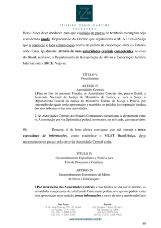 40
Brasil-Suíça deve obedecer, para que a tomada de provas no território estrangeiro seja
considerada válida. Depreende-se do Decreto que regulamenta o MLAT Brasil-Suíça
que a condução e toda comunicação acerca do pedido de cooperação entre os Estados
serão feitas, igualmente, através de suas autoridades centrais competentes, no caso
do Brasil, repita-se, o Departamento de Recuperação de Ativos e Cooperação Jurídica
Internacional (DRCI). Veja-se:
TÍTULO V
Procedimento
ARTIGO 23
Autoridades Centrais
1.Para os fins do presente Tratado, as Autoridades Centrais são, para o Brasil, a
Secretaria Nacional de Justiça do Ministério de Justiça, e, para a Suíça, o
Departamento Federal da Justiça do Ministério Federal de Justiça e Polícia, por
intermédio das quais serão apresentados e recebidos os pedidos de cooperação jurídica
dos seus tribunais e das suas autoridades.
2. As Autoridades Centrais dos Estados Contratantes comunicam-se diretamente entre
si. A tramitação por via diplomática poderá, no entanto, ser utilizada, caso necessário.
86. Destarte, é de bom alvitre consignar que até mesmo a troca
espontânea de informações, como estabelece o MLAT Brasil-Suíça, deve
necessariamente passar pelo crivo da Autoridade Central eleita.
TÍTULO IV
Encaminhamento Espontâneo e Notícia para
Fins de Processos e Confisco
ARTIGO 29
Encaminhamento Espontâneo de Meios
de Prova e Informações
1.Por intermédio das Autoridades Centrais, e nos limites de seu direito interno, as
autoridades competentes de cada Estado Contratante podem, sem que um pedido tenha
sido apresentado neste sentido, trocar informações e meios de prova envolvendo fatos
 