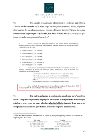 45
92. No aludido procedimento administrativo conduzido pela Defesa
Técnica do Reclamante, após outra longa batalha jurídica contra a União, logrou-se
obter decisão favorável em mandamus perante o Colendo Superior Tribunal de Justiça
(Mandado de Segurança n.º 26.627/DF, Rel. Min. SÉRGIO KUKINA), no bojo do qual
foram prestadas as seguintes informações29
:
93. Em outras palavras, a ajuda norte-americana para “construir
casos” – segundo as palavras da própria autoridade estrangeira em manifestação
pública -, ocorreram na mais absoluta clandestinidade, fazendo letra morta os
compromissos assumidos pelo Estado brasileiro no plano internacional.
29
Doc. 03 – Ofício juntado pelo Ministro de Estado da Justiça e Segurança Pública no Mandado de
Segurança n.º 26.627/DF.
 
