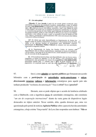 47
97. Isto é, como admitir que agentes públicos que firmaram um acordo
bilionário com a participação de autoridades norte-americanas e suíças,
direcionando recursos vultosos e informações estratégicas para aquele país não
tenham produzido “nenhuma documentação”? Isso é crível? Isso é possível?
98. Destarte, nem se pode objetar que o acordo de leniência celebrado
com a Odebrecht, com a ingerência direta de autoridades estrangeiras, não constituiu
“um ato de cooperação internacional” diante da vasta gama de dispositivos legais
destacados no tópico anterior. Nesse sentido, aliás, quadra destacar que, uma vez
questionada pelo portal de notícias Agência Pública sobre a parceria havida autoridades
estrangeiras, a hoje extinta “força-tarefa” da Lava Jato respondeu sem titubear: “Não se
 