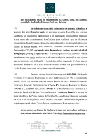 49
que participaram, direta ou indiretamente, da avença, como, por exemplo,
autoridades dos Estados Unidos da América e da Suíça;
100. Ao lado desta negociação e disposição de quantias bilionárias à
margem dos procedimentos legais, no que tange à cadeia de custódia dos sistemas
Odebrecht, os documentos apresentados e as explicações reiteradamente repetidas
nestes autos são completamente insuficientes para confirmar que os elementos
apreendidos pelas autoridades estrangeiras são exatamente os mesmos analisados pelos
Peritos da Polícia Federal. Pelo contrário, consoante escancarado nos autos da
Reclamação n.º 33.543 - para muito além das revelações contidas no material oficial
da Operação Spoofing já apresentados -, os próprios peritos oficiais da Polícia Federal
reconheceram que nunca analisaram os elementos originais apreendidos, mas apenas
aqueles fornecidos pela Odebrecht — muito tempo após a empresa ter recebido a posse
do material da empresa FRA. Nada mais conveniente: acolher, sem questionamentos, a
versão de parte interessada para se perseguir o alvo desejado.
101. Destarte, nunca é demais lembrar que aos 30.09.2019, objetivando
produzir a prova pericial determinada nos autos da Reclamação n.º 33.543, foi realizada
reunião inicial dos trabalhos entre os ilustres Peritos da Polícia Federal FERNANDO
COMPARSI, ROBERTO BRUNORI JUNIOR (“Perito 1”), RONALDO ROSENAU DA COSTA
(“Perito 2”), ALDEMAR MAIA NETO (“Perito 3”) e RICARDO REVECO HURTADO e o
Assistente Técnico da Defesa CLÁUDIO WAGNER (“Assistente Técnico”), na sede da
Superintendência da Polícia Federal de Curitiba/PR, a qual foi devidamente registrada
em ata e o seu áudio gravado com a anuência das partes. Durante essa diligência, os
próprios peritos oficiais da Polícia Federal reconheceram, dentre outras coisas:
(a) que embora os sistemas da Odebrecht tenham sido apreendidos na Suíça, o
material que foi analisado pela Polícia Federal não é proveniente daquele país;
 