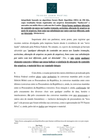 5
integridade baseado no algorítimo Secure Hash Algorithm (SHA) de 256 bits,
cujos resultados foram registrados em arquivos denominados “hashes.txt” e
anexados em mídia ótica a cada um dos Laudos. Dessa forma, qualquer alteração
do conteúdo em anexo aos Laudos (remoção, acréscimo, alteração de arquivos ou
parte de arquivos), bem como sua substituição por outro com teor diferente, pode
ser detectada. (destacou-se)
7. Importante abrir um parêntese, neste ponto, para registrar que
recentes notícias divulgadas pela imprensa fazem alusão à existência de um “novo
laudo” elaborado pela Polícia Federal. No entanto, os experts da instituição já haviam
advertido que “qualquer alteração do conteúdo em anexo aos Laudos (remoção,
acréscimo, alteração de arquivos ou parte de arquivos), bem como sua substituição
por outro com teor diferente, pode ser detectada”. Ora, se não existe qualquer
elemento concreto e idôneo que possa indicar a existência de alteração do conteúdo
dos arquivos, o material deve ser reputado íntegro.
8. Com efeito, o exame pericial dos meios eletrônicos já realizado pela
Polícia Federal confere pleno valor probatório às conversas mantidas pelo ex-juiz
SÉRGIO MORO com os Procuradores da República, às conversas mantidas entre estes
últimos (conversas entre os Procuradores da República) e, ainda, às conversas mantidas
entre os Procuradores da República e terceiros. Essa situação é, ainda, confirmada: (a)
pelo cruzamento dos diversos chats sem qualquer conflito de data, horário e
interlocutores; (b) pelo cruzamento das conversas mantidas com atos processuais e
outros atos do mundo fenomênico — inclusive declarações de procuradores da “lava
jato” e de pessoas que foram referidas nas conversas, como o apresentador de TV Fausto
Silva7
; e, ainda, pelos (c) os áudios que integram o material.
7
https://www.cartacapital.com.br/politica/lava-jato-faustao-confirma-troca-de-mensagem-com-o-ex-juiz-sergio-
moro/
 