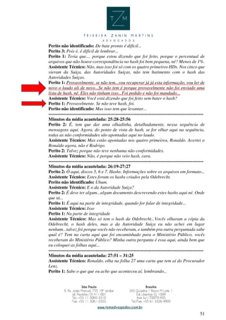 51
Perito não identificado: De bate pronto é difícil...
Perito 3: Pois é, é difícil de lembrar...
Perito 1: Teria que.... porque estou dizendo que foi feito, porque o percentual de
arquivos que não houve correspondência no hash foi bem pequena, né? Menos de 1%.
Assistente Técnico: Não, mas isso foi só com os quatro primeiros HDs. Nos cinco que
vieram da Suíça, das Autoridades Suíças, não tem batimento com o hash das
Autoridades Suíças.
Perito 1: Provavelmente, se não tem...vou recuperar já já esta informação, vou ler de
novo o laudo ali de novo...Se não tem é porque provavelmente não foi enviado uma
lista de hash, né. Eles não tinham isso...Foi pedido e não foi mandado...
Assistente Técnico: Você está dizendo que foi feito sem bater o hash?
Perito 1: Provavelmente. Se não teve hash, foi.
Perito não identificado: Mas isso tem que levantar...
------------------------------------------------------------------------------------------------------
Minutos da mídia acautelada: 25:28-25:56
Perito 2: É, tem que dar uma olhadinha, detalhadamente, nessa sequência de
mensagens aqui. Agora, do ponto de vista de hash, se for olhar aqui na sequência,
todas as não conformidades são apontadas aqui no laudo.
Assistente Técnico: Mas estão apontadas nos quatro primeiros, Ronaldo. Acertei o
Ronaldo agora, não é Rodrigo.
Perito 2: Talvez porque não teve nenhuma não conformidades.
Assistente Técnico: Não, é porque não veio hash, cara.
------------------------------------------------------------------------------------------------------
Minutos da mídia acautelada: 26:19-27:27
Perito 2: Ó aqui, discos 5, 6 e 7. Hashs. Informações sobre os arquivos em formato...
Assistente Técnico: Estes foram os hashs criados pela Odebrecht.
Perito não identificado: Uhum.
Assistente Técnico: E o da Autoridade Suíça?
Perito 2: É deve ter algum...algum documento descrevendo estes hashs aqui né. Onde
que tá...
Perito 1: É aqui na parte de integridade, quando for falar de integridade...
Assistente Técnico: Isso
Perito 1: Na parte de integridade
Assistente Técnico: Mas só tem o hash da Odebrecht...Vocês olharam a cópia da
Odebrecht, o hash deles, mas a da Autoridade Suíça eu não achei em lugar
nenhum...talvez foi porque vocês não receberam, e também pra outra perguntada sabe
qual é? Tem na carta aqui que foi encaminhado para o Ministério Público, vocês
receberam do Ministério Público? Minha outra pergunta é essa aqui, ainda bem que
eu coloquei as folhas aqui...
------------------------------------------------------------------------------------------------------
Minutos da mídia acautelada: 27:51 – 31:25
Assistente Técnico: Ronaldo, olha na folha 27 uma carta que tem aí do Procurador
Lenz.
Perito 1: Sabe o que que eu acho que aconteceu aí, lembrando...
 
