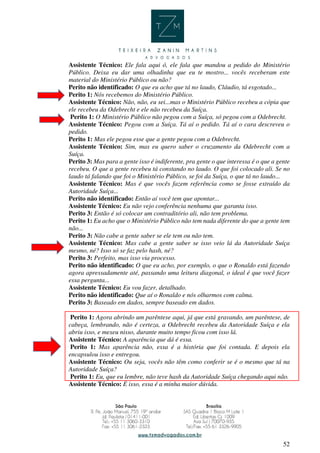 52
Assistente Técnico: Ele fala aqui ó, ele fala que mandou a pedido do Ministério
Público. Deixa eu dar uma olhadinha que eu te mostro... vocês receberam este
material do Ministério Público ou não?
Perito não identificado: O que eu acho que tá no laudo, Cláudio, tá esgotado...
Perito 1: Nós recebemos do Ministério Público.
Assistente Técnico: Não, não, eu sei...mas o Ministério Público recebeu a cópia que
ele recebeu da Odebrecht e ele não recebeu da Suíça.
Perito 1: O Ministério Público não pegou com a Suíça, só pegou com a Odebrecht.
Assistente Técnico: Pegou com a Suíça. Tá aí o pedido. Tá aí o cara descreveu o
pedido.
Perito 1: Mas ele pegou esse que a gente pegou com a Odebrecht.
Assistente Técnico: Sim, mas eu quero saber o cruzamento da Odebrecht com a
Suíça.
Perito 3: Mas para a gente isso é indiferente, pra gente o que interessa é o que a gente
recebeu. O que a gente recebeu tá constando no laudo. O que foi colocado ali. Se no
laudo tá falando que foi o Ministério Público, se foi da Suíça, o que tá no laudo...
Assistente Técnico: Mas é que vocês fazem referência como se fosse extraído da
Autoridade Suíça...
Perito não identificado: Então aí você tem que apontar...
Assistente Técnico: Eu não vejo conferência nenhuma que garanta isso.
Perito 3: Então é só colocar um contraditório ali, não tem problema.
Perito 1: Eu acho que o Ministério Público não tem nada diferente do que a gente tem
não...
Perito 3: Não cabe a gente saber se ele tem ou não tem.
Assistente Técnico: Mas cabe a gente saber se isso veio lá da Autoridade Suíça
mesmo, né? Isso só se faz pelo hash, né?
Perito 3: Perfeito, mas isso via processo.
Perito não identificado: O que eu acho, por exemplo, o que o Ronaldo está fazendo
agora apressadamente até, passando uma leitura diagonal, o ideal é que você fazer
essa pergunta...
Assistente Técnico: Eu vou fazer, detalhado.
Perito não identificado: Que aí o Ronaldo e nós olharmos com calma.
Perito 3: Baseado em dados, sempre baseado em dados.
Perito 1: Agora abrindo um parêntese aqui, já que está gravando, um parêntese, de
cabeça, lembrando, não é certeza, a Odebrecht recebeu da Autoridade Suíça e ela
abriu isso, e mexeu nisso, durante muito tempo ficou com isso lá.
Assistente Técnico: A aparência que dá é essa.
Perito 1: Mas aparência não, essa é a história que foi contada. E depois ela
encapsulou isso e entregou.
Assistente Técnico: Ou seja, vocês não têm como conferir se é o mesmo que tá na
Autoridade Suíça?
Perito 1: Eu, que eu lembre, não teve hash da Autoridade Suíça chegando aqui não.
Assistente Técnico: É isso, essa é a minha maior dúvida.
 