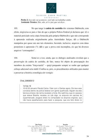 54
Perito 2: Isso não vai acontecer, você não vai trabalhar então.
Assistente Técnico: Não, não, aí é o juiz que vai dizer.
103. No que tange à cadeia de custódia dos sistemas Odebrecht, com
efeito, tergiversa-se para o fato de que a própria Polícia Federal já declarou que: (i) o
material periciado seria cópia fornecida pela própria Odebrecht e que não corresponde
à apreensão realizada originalmente pelas Autoridades Suíças; (ii) a Odebrecht
manipulou por quase um ano tais elementos, havendo, inclusive, arquivos com datas
posteriores à apreensão (?); (iii) e que a prova está incompleta, eis que há diversos
arquivos “corrompidos”.
104. Some-se a isso, ainda, que os diálogos analisados revelam que a
preservação da cadeia de custódia, de fato, nunca foi objeto de preocupação dos
membros da extinta “força-tarefa” – quiçá porquanto sempre se soube que qualquer
esforço adicional seria inútil. Confira-se, pois, os procedimentos utilizados para manter
e preservar a história cronológica do vestígio:
 