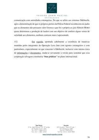 58
comunicação com autoridades estrangeiras. No que se refere aos sistemas Odebrecht,
após a demonstração de que os próprios peritos da Polícia Federal reconhecem em áudio
que os elementos não possuem valor forense e que foi o próprio ex-juiz SÉRGIO MORO
quem determinou a produção de laudos com um objetivo de conferir algum verniz de
seriedade aos elementos, nenhum contraste mais é apresentado.
112. Em seguida, apontada cabalmente a existência de tratativas
mantidas pelos integrantes da Operação Lava Jato com agentes estrangeiros e com
particulares, especialmente no que concerne à Odebrecht, inclusive com intensa troca
de informações e documentos, muda-se novamente a versão para sustentar que essa
cooperação selvagem constituiria “boas práticas” no plano internacional.
 