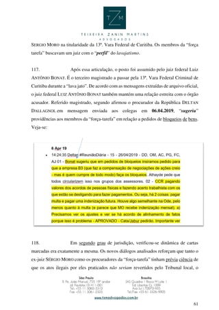 61
SERGIO MORO na titularidade da 13ª. Vara Federal de Curitiba. Os membros da “força
tarefa” buscavam um juiz com o “perfil” do lavajatismo.
117. Após essa articulação, o posto foi assumido pelo juiz federal Luiz
ANTÔNIO BONAT. É o terceiro magistrado a passar pela 13ª. Vara Federal Criminal de
Curitiba durante a “lava jato”. De acordo com as mensagens extraídas de arquivo oficial,
o juiz federal LUIZ ANTÔNIO BONAT também mantém uma relação estreita com o órgão
acusador. Referido magistrado, segundo afirmou o procurador da República DELTAN
DALLAGNOL em mensagem enviada aos colegas em 06.04.2019, “sugeriu”
providências aos membros da “força-tarefa” em relação a pedidos de bloqueios de bens.
Veja-se:
118. Em segundo grau de jurisdição, verificou-se dinâmica de cartas
marcadas era exatamente a mesma. Os novos diálogos analisados reforçam que tanto o
ex-juiz SÉRGIO MORO como os procuradores da “força-tarefa” tinham prévia ciência de
que os atos ilegais por eles praticados não seriam revertidos pelo Tribunal local, o
 