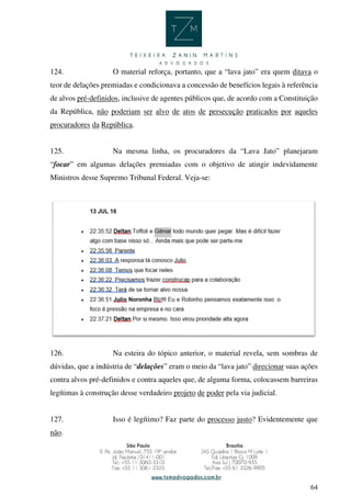 64
124. O material reforça, portanto, que a “lava jato” era quem ditava o
teor de delações premiadas e condicionava a concessão de benefícios legais à referência
de alvos pré-definidos, inclusive de agentes públicos que, de acordo com a Constituição
da República, não poderiam ser alvo de atos de persecução praticados por aqueles
procuradores da República.
125. Na mesma linha, os procuradores da “Lava Jato” planejaram
“focar” em algumas delações premiadas com o objetivo de atingir indevidamente
Ministros desse Supremo Tribunal Federal. Veja-se:
126. Na esteira do tópico anterior, o material revela, sem sombras de
dúvidas, que a indústria de “delações” eram o meio da “lava jato” direcionar suas ações
contra alvos pré-definidos e contra aqueles que, de alguma forma, colocassem barreiras
legítimas à construção desse verdadeiro projeto de poder pela via judicial.
127. Isso é legítimo? Faz parte do processo justo? Evidentemente que
não.
 