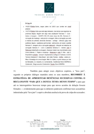 7
11. Também para atingir esses objetivos espúrios, a “lava jato”,
segundo os próprios diálogos mantidos entre os seus membros, RECORREU À
ESTRATÉGIA DE APRESENTAR DENÚNCIAS SUCESSIVAS CONTRA O
RECLAMANTE “PARA QUE A DEFESA TENHA MENOS TEMPO” e para que
até os interrogatórios houvesse tempo para que novos acordos de delação fossem
firmados — evidentemente para que os delatores pudessem confirmar teses acusatórias
industriadas pela “lava jato” e suprir a absoluta ausência de prova de culpa dos acusados:
 