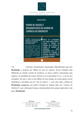 76
135. Conforme documentação fragmentada disponibilizada pelo Juiz
Reclamado, a despeito dos bilhões de reais de supostos desvios delatados pela
Odebrecht no referido Acordo de Leniência, os únicos gráficos apresentados pela
empresa, na introdução da avença, referem-se ao ex-presidente LULA e a um de seus
advogados. Ou seja, é como se dos bilhões de reais tratados no acordo apenas tivesse
importância o descabido caso do “sítio de Atibaia” — cujo valor, aliás, a Defesa do
Reclamante comprovou, por perícia realizada na suposta cópia dos “sistemas da
Odebrecht”, que a destinação foi para o atual presidente desse grupo empresarial, e não
para o Reclamante.
 