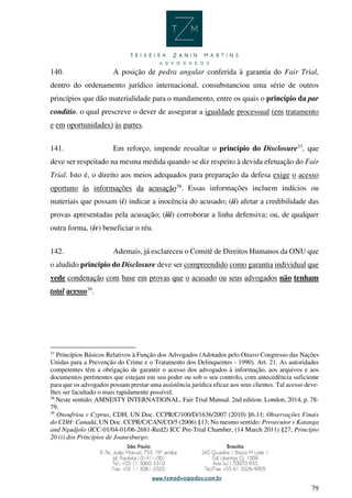 79
140. A posição de pedra angular conferida à garantia do Fair Trial,
dentro do ordenamento jurídico internacional, consubstanciou uma série de outros
princípios que dão materialidade para o mandamento, entre os quais o princípio da par
conditio, o qual prescreve o dever de assegurar a igualdade processual (em tratamento
e em oportunidades) às partes.
141. Em reforço, impende ressaltar o princípio do Disclosure37
, que
deve ser respeitado na mesma medida quando se diz respeito à devida efetuação do Fair
Trial. Isto é, o direito aos meios adequados para preparação da defesa exige o acesso
oportuno às informações da acusação38
. Essas informações incluem indícios ou
materiais que possam (i) indicar a inocência do acusado; (ii) afetar a credibilidade das
provas apresentadas pela acusação; (iii) corroborar a linha defensiva; ou, de qualquer
outra forma, (iv) beneficiar o réu.
142. Ademais, já esclareceu o Comitê de Direitos Humanos da ONU que
o aludido princípio do Disclosure deve ser compreendido como garantia individual que
vede condenação com base em provas que o acusado ou seus advogados não tenham
total acesso39
.
37
Princípios Básicos Relativos à Função dos Advogados (Adotados pelo Oitavo Congresso das Nações
Unidas para a Prevenção do Crime e o Tratamento dos Delinquentes - 1990). Art. 21. As autoridades
competentes têm a obrigação de garantir o acesso dos advogados à informação, aos arquivos e aos
documentos pertinentes que estejam em seu poder ou sob o seu controlo, com antecedência suficiente
para que os advogados possam prestar uma assistência jurídica eficaz aos seus clientes. Tal acesso deve-
lhes ser facultado o mais rapidamente possível.
38
Neste sentido: AMNESTY INTERNATIONAL. Fair Trial Manual. 2nd edition. London, 2014, p. 78-
79.
39
Onoufriou v Cyprus, CDH, UN Doc. CCPR/C/100/D/1636/2007 (2010) §6.11; Observações Finais
do CDH: Canadá, UN Doc. CCPR/C/CAN/CO/5 (2006) §13; No mesmo sentido: Prosecutor v Katanga
and Ngudjolo (ICC-01/04-01/06-2681-Red2) ICC Pre-Trial Chamber, (14 March 2011) §27; Princípio
20 (i) dos Princípios de Joanesburgo.
 