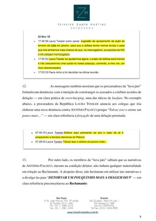 8
12. As mensagens também mostram que os procuradores da “lava jato”
formulavam denúncias com a intenção de constranger os acusados a celebrar acordos de
delação — em clara prática de overcharging, uma das táticas de lawfare. No exemplo
abaixo, a procuradora da República LAURA TESSLER anuncia aos colegas que iria
elaborar uma nova denúncia contra ANTÔNIO PALOCCI porque “Talvaz isso o anime um
pouco mais ...” — em clara referência à forçação de uma delação premiada:
13. Por outro lado, os membros da “lava jato” sabiam que as narrativas
de ANTÔNIO PALOCCI, mesmo na condição delator, não tinham qualquer materialidade
em relação ao Reclamante. A despeito disso, não hesitaram em utilizar tais narrativas e
a divulga-las para “DETORNAR UM POUQUINHO MAIS A IMAGEM DO 9” — em
clara referência preconceituosa ao Reclamante:
 