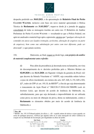 83
despacho proferido aos 30.03.2021, e da apresentação do Relatório Final do Perito
CLAUDIO WAGNER, inclusive com base em novo material apresentado à Defesa
Técnica do Reclamante em 31.03.202145
, requer-se desde já a juntada do arquivo
consolidado de todas as mensagens trazidas aos autos nos 13 Relatórios de Análise
Preliminar do Perito CLAUDIO WAGNER — ressaltando-se que a Polícia Federal, em
após ter analisado o material logo após a apreensão, atestou que “qualquer alteração do
conteúdo em anexo aos Laudos (remoção, acréscimo, alteração de arquivos ou parte
de arquivos), bem como sua substituição por outro com teor diferente, pode ser
detectada”, o que jamais ocorreu.
154. Outrossim, ao final, requer-se desde logo, sem prejuízo da análise
do material complementar antes referido:
(i) Para além da procedência já decretada nesta reclamatória, em vista
do descumprimento da rr. decisões proferidas pelo e. Ministro Relator em
02.09.2020 e em 16.11.2020, em flagrante violação da garantia da Brady rule
que decorre da Súmula Vinculante n.º 14/STF, seja concedida ordem habeas
corpus de ofício (incidental), nos termos dos arts. 647, 648, I e VI, 649 e 654,
§2º., todos do CPP c/c art. 193, II, do RISTF46
, a fim de que seja determinando
o trancamento da Ação Penal n.º 5063130-17.2018.4.04.7000/PR (sede do
Instituto Lula), que decorre do acordo de leniência da Odebrecht, ou,
subsidiariamente, para que seja declarada a impossibilidade de ser utilizada
como prova ou meio de obtenção de prova, direta ou indiretamente, contra o
Reclamante os elementos obtidos por meio do acordo de leniência da
Odebrecht; e
45
Doc. 04.
46
RISTF. Art. 193. O Tribunal poderá, de ofício: (...) II – expedir ordem de habeas corpus quando, no
curso de qualquer processo, verificar que alguém sofre ou se acha ameaçado de sofrer violência ou
coação em sua liberdade de locomoção, por ilegalidade ou abuso de poder.
 