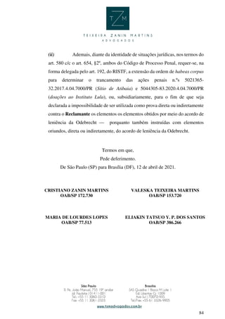 84
(ii) Ademais, diante da identidade de situações jurídicas, nos termos do
art. 580 c/c o art. 654, §2º, ambos do Código de Processo Penal, requer-se, na
forma delegada pelo art. 192, do RISTF, a extensão da ordem de habeas corpus
para determinar o trancamento das ações penais n.ºs 5021365-
32.2017.4.04.7000/PR (Sítio de Atibaia) e 5044305-83.2020.4.04.7000/PR
(doações ao Instituto Lula), ou, subsidiariamente, para o fim de que seja
declarada a impossibilidade de ser utilizada como prova direta ou indiretamente
contra o Reclamante os elementos os elementos obtidos por meio do acordo de
leniência da Odebrecht — porquanto também instruídas com elementos
oriundos, direta ou indiretamente, do acordo de leniência da Odebrecht.
Termos em que,
Pede deferimento.
De São Paulo (SP) para Brasília (DF), 12 de abril de 2021.
CRISTIANO ZANIN MARTINS
OAB/SP 172.730
VALESKA TEIXEIRA MARTINS
OAB/SP 153.720
MARIA DE LOURDES LOPES
OAB/SP 77.513
ELIAKIN TATSUO Y. P. DOS SANTOS
OAB/SP 386.266
CRISTIANO
ZANIN MARTINS
Assinado de forma digital por
CRISTIANO ZANIN MARTINS
Dados: 2021.04.12 22:11:07
-03'00'
 