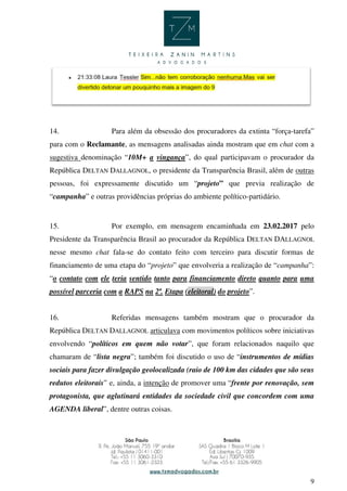 9
14. Para além da obsessão dos procuradores da extinta “força-tarefa”
para com o Reclamante, as mensagens analisadas ainda mostram que em chat com a
sugestiva denominação “10M+ a vingança”, do qual participavam o procurador da
República DELTAN DALLAGNOL, o presidente da Transparência Brasil, além de outras
pessoas, foi expressamente discutido um “projeto” que previa realização de
“campanha” e outras providências próprias do ambiente político-partidário.
15. Por exemplo, em mensagem encaminhada em 23.02.2017 pelo
Presidente da Transparência Brasil ao procurador da República DELTAN DALLAGNOL
nesse mesmo chat fala-se do contato feito com terceiro para discutir formas de
financiamento de uma etapa do “projeto” que envolveria a realização de “campanha”:
“o contato com ele teria sentido tanto para financiamento direto quanto para uma
possível parceria com a RAPS na 2ª. Etapa (eleitoral) do projeto”.
16. Referidas mensagens também mostram que o procurador da
República DELTAN DALLAGNOL articulava com movimentos políticos sobre iniciativas
envolvendo “políticos em quem não votar”, que foram relacionados naquilo que
chamaram de “lista negra”; também foi discutido o uso de “instrumentos de mídias
sociais para fazer divulgação geolocalizada (raio de 100 km das cidades que são seus
redutos eleitorais” e, ainda, a intenção de promover uma “frente por renovação, sem
protagonista, que aglutinará entidades da sociedade civil que concordem com uma
AGENDA liberal”, dentre outras coisas.
 