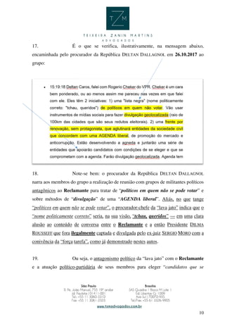 10
17. É o que se verifica, ilustrativamente, na mensagem abaixo,
encaminhada pelo procurador da República DELTAN DALLAGNOL em 26.10.2017 ao
grupo:
18. Note-se bem: o procurador da República DELTAN DALLAGNOL
narra aos membros do grupo a realização de reunião com grupos de militantes políticos
antagônicos ao Reclamante para tratar de “políticos em quem não se pode votar” e
sobre métodos de “divulgação” de uma “AGENDA liberal”. Aliás, no que tange
“políticos em quem não se pode votar”, o procurador-chefe da “lava jato” indica que o
“nome politicamente correto” seria, na sua visão, “tchau, queridos” — em uma clara
alusão ao conteúdo de conversa entre o Reclamante e a então Presidente DILMA
ROUSSEFF que fora ilegalmente captada e divulgada pelo ex-juiz SERGIO MORO com a
conivência da “força tarefa”, como já demonstrado nestes autos.
19. Ou seja, o antagonismo político da “lava jato” com o Reclamante
e a atuação político-partidária de seus membros para eleger “candidatos que se
 