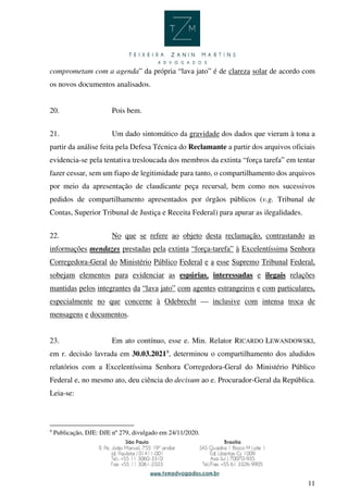 11
comprometam com a agenda” da própria “lava jato” é de clareza solar de acordo com
os novos documentos analisados.
20. Pois bem.
21. Um dado sintomático da gravidade dos dados que vieram à tona a
partir da análise feita pela Defesa Técnica do Reclamante a partir dos arquivos oficiais
evidencia-se pela tentativa tresloucada dos membros da extinta “força tarefa” em tentar
fazer cessar, sem um fiapo de legitimidade para tanto, o compartilhamento dos arquivos
por meio da apresentação de claudicante peça recursal, bem como nos sucessivos
pedidos de compartilhamento apresentados por órgãos públicos (v.g. Tribunal de
Contas, Superior Tribunal de Justiça e Receita Federal) para apurar as ilegalidades.
22. No que se refere ao objeto desta reclamação, contrastando as
informações mendazes prestadas pela extinta “força-tarefa” à Excelentíssima Senhora
Corregedora-Geral do Ministério Público Federal e a esse Supremo Tribunal Federal,
sobejam elementos para evidenciar as espúrias, interessadas e ilegais relações
mantidas pelos integrantes da “lava jato” com agentes estrangeiros e com particulares,
especialmente no que concerne à Odebrecht — inclusive com intensa troca de
mensagens e documentos.
23. Em ato contínuo, esse e. Min. Relator RICARDO LEWANDOWSKI,
em r. decisão lavrada em 30.03.20219
, determinou o compartilhamento dos aludidos
relatórios com a Excelentíssima Senhora Corregedora-Geral do Ministério Público
Federal e, no mesmo ato, deu ciência do decisum ao e. Procurador-Geral da República.
Leia-se:
9
Publicação, DJE: DJE nº 279, divulgado em 24/11/2020.
 