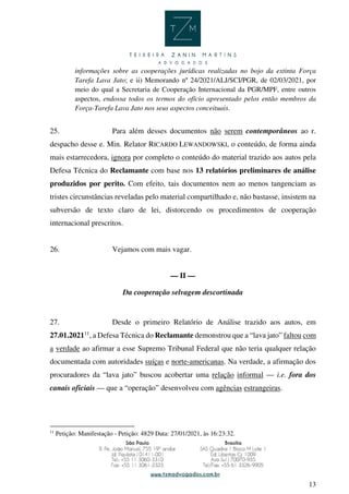 13
informações sobre as cooperações jurídicas realizadas no bojo da extinta Força
Tarefa Lava Jato; e ii) Memorando nº 24/2021/ALJ/SCI/PGR, de 02/03/2021, por
meio do qual a Secretaria de Cooperação Internacional da PGR/MPF, entre outros
aspectos, endossa todos os termos do ofício apresentado pelos então membros da
Força-Tarefa Lava Jato nos seus aspectos conceituais.
25. Para além desses documentos não serem contemporâneos ao r.
despacho desse e. Min. Relator RICARDO LEWANDOWSKI, o conteúdo, de forma ainda
mais estarrecedora, ignora por completo o conteúdo do material trazido aos autos pela
Defesa Técnica do Reclamante com base nos 13 relatórios preliminares de análise
produzidos por perito. Com efeito, tais documentos nem ao menos tangenciam as
tristes circunstâncias reveladas pelo material compartilhado e, não bastasse, insistem na
subversão de texto claro de lei, distorcendo os procedimentos de cooperação
internacional prescritos.
26. Vejamos com mais vagar.
— II —
Da cooperação selvagem descortinada
27. Desde o primeiro Relatório de Análise trazido aos autos, em
27.01.202111
, a Defesa Técnica do Reclamante demonstrou que a “lava jato” faltou com
a verdade ao afirmar a esse Supremo Tribunal Federal que não teria qualquer relação
documentada com autoridades suíças e norte-americanas. Na verdade, a afirmação dos
procuradores da “lava jato” buscou acobertar uma relação informal — i.e. fora dos
canais oficiais — que a “operação” desenvolveu com agências estrangeiras.
11
Petição: Manifestação - Petição: 4829 Data: 27/01/2021, às 16:23:32.
 