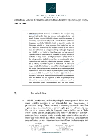 16
sonegados da Corte os documentos correspondentes. Relembre-se a mensagem abaixo,
de 09.08.2016:
32. Em tradução livre:
• 18:50:14 Caro Orlando, muito obrigado pelo tempo que você dedica aos
meus assuntos pessoais e por compartilhar suas preocupações e
pensamentos comigo. Tive exatamente as mesmas preocupações e dúvidas
e passei pelas mesmas etapas de consideração que você obviamente fez.
Eu vim para a mesma solução. Enquanto você trabalhar para o "lado
certo", não há lei nem jurisprudência que o impeça de fazer isso como ex-
promotor. Posso imaginar o quão ocupado você está nestes dias e agradeço
muito que nunca menos passe tanto tempo para me ajudar a esclarecer um
pouco algumas coisas e pensamentos pessoais. Estou muito grato por isso
 