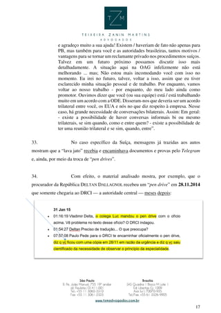 17
e agradeço muito a sua ajuda! Existem / haveriam de fato não apenas para
PB, mas também para você e as autoridades brasileiras, tantos motivos /
vantagens para se tornar um reclamante privado nos procedimentos suíços.
Talvez em um futuro próximo possamos discutir isso mais
detalhadamente. A situação aqui na OAG infelizmente não está
melhorando ... mas; Não estou mais incomodando você com isso no
momento. Eu irei no futuro, talvez, voltar a isso, assim que eu tiver
esclarecido minha situação pessoal e de trabalho. Por enquanto, vamos
voltar ao nosso trabalho - por enquanto, do meu lado ainda como
promotor. Ouvimos dizer que você (ou sua equipe) está / está trabalhando
muito em um acordo com a ODE. Disseram-nos que deveria ser um acordo
trilateral entre você, os EUA e nós no que diz respeito à empresa. Nesse
caso, há grande necessidade de conversações bilaterais. Assim: Em geral:
- existe a possibilidade de haver conversas informais bi ou mesmo
trilaterais, se sim quando, como e entre quem? - existe a possibilidade de
ter uma reunião trilateral e se sim, quando, entre”.
33. No caso específico da Suíça, mensagens já trazidas aos autos
mostram que a “lava jato” recebia e encaminhava documentos e provas pelo Telegram
e, ainda, por meio da troca de “pen drives”.
34. Com efeito, o material analisado mostra, por exemplo, que o
procurador da República DELTAN DALLAGNOL recebeu um “pen drive” em 28.11.2014
que somente chegaria ao DRCI — a autoridade central — meses depois:
 