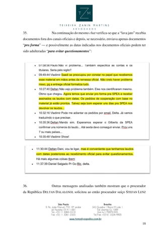 18
35. Na continuação do mesmo chat verifica-se que a “lava jato” recebia
documentos fora dos canais oficiais e depois, se necessário, enviava apenas documentos
“pro forma” — e possivelmente as datas indicadas nos documentos oficiais podem ter
sido adulteradas “para evitar questionamentos”:
36. Outras mensagens analisadas também mostram que o procurador
da República DELTAN DALALGNOL solicitou ao então procurador suíço STEFAN LENZ
 