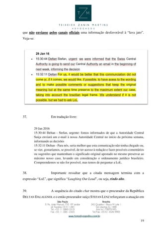 19
que não enviasse pelos canais oficiais uma informação desfavorável à “lava jato”.
Veja-se:
37. Em tradução livre:
29 Jan 2016
15:30:44 Deltan - Stefan, urgente: fomos informados de que a Autoridade Central
Suíça enviará um e-mail à nossa Autoridade Central no início da próxima semana,
informando as decisões
15:32:11 Deltan - Para nós, seria melhor que esta comunicação não tenha chegado ou,
se vier, gostaríamos, se possível, de ter acesso à redação e fazer possíveis comentários
ou sugestões que mantenham o significado original apostado no mesmo preservar ao
máximo nosso caso, levando em consideração o ordenamento jurídico brasileiro.
Compreendemos se não for possível, mas temos de perguntar a LoL.
38. Importante ressaltar que a citada mensagem termina com a
expressão “LoL”, que significa “Laughing Out Loud”, ou seja, rindo alto.
39. A sequência do citado chat mostra que o procurador da República
DELTAN DALALGNOL e o então procurador suíço STEFAN LENZ reforçaram a atuação em
 