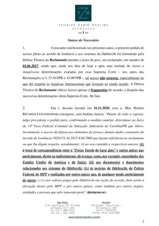 2
— I —
Síntese do Necessário
1. Consoante está historiado nos presentes autos, o primeiro pedido de
acesso pleno ao acordo de leniência e aos sistemas da Odebrecht foi formulado pela
Defesa Técnica do Reclamante perante o juízo de piso, ora reclamado, em meados de
02.06.2017, sendo que, ainda nos dias de hoje e após uma miríade de claras e
inequívocas determinações exaradas por essa Suprema Corte – nos autos das
Reclamações n.ºs 33.543/PR e 43.007/PR -, tal acesso não ocorreu, especialmente no
que diz respeito às tratativas internacionais que levaram ao citado acordo. A Defesa
Técnica do Reclamante obteve acesso apenas a fragmentos do acordo, a despeito das
sucessivas determinações desta Suprema Corte. De fato.
2. Em r. decisão lavrada em 16.11.2020, esse e. Min. Relator
RICARDO LEWANDOWSKI consignou, com hialina clareza: “Diante de todo o exposto,
julgo procedente o pedido para, confirmando a medida cautelar, determinar ao Juízo
da 13ª Vara Federal Criminal da Subseção Judiciária de Curitiba/PR que libere,
incontinenti, o acesso da defesa aos elementos de prova e demais dados constantes do
Acordo de Leniência 5020175-34.2017.4.04.7000 que façam referência ao reclamante
ou que lhe digam respeito, notadamente: (i) ao seu conteúdo e respectivos anexos; (ii)
à troca de correspondência entre a “Força Tarefa da Lava Jato” e outros países que
participaram, direta ou indiretamente, da avença, como, por exemplo, autoridades dos
Estados Unidos da América e da Suíça; (iii) aos documentos e depoimentos
relacionados aos sistemas da Odebrecht; (iv) às perícias da Odebrecht, da Polícia
Federal, do MPF e realizadas por outros países que, de qualquer modo, participaram
do ajuste; e (v) aos valores pagos pela Odebrecht em razão do acordo, bem assim à
alocação destes pelo MPF e por outros países, como também por outros órgãos,
entidades e pessoas que nele tomaram parte” (destacou-se).
 