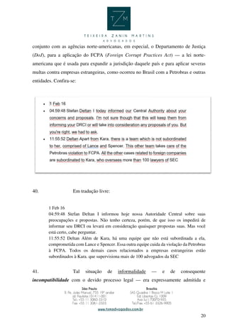 20
conjunto com as agências norte-americanas, em especial, o Departamento de Justiça
(DoJ), para a aplicação do FCPA (Foreign Corrupt Practices Act) — a lei norte-
americana que é usada para expandir a jurisdição daquele país e para aplicar severas
multas contra empresas estrangeiras, como ocorreu no Brasil com a Petrobras e outras
entidades. Confira-se:
40. Em tradução livre:
1 Feb 16
04:59:48 Stefan Deltan I informou hoje nossa Autoridade Central sobre suas
preocupações e propostas. Não tenho certeza, porém, de que isso os impedirá de
informar seu DRCI ou levará em consideração quaisquer propostas suas. Mas você
está certo, cabe perguntar.
11:55:52 Deltan Além de Kara, há uma equipe que não está subordinada a ela,
comprometida com Lance e Spencer. Essa outra equipe cuida da violação da Petrobras
à FCPA. Todos os demais casos relacionados a empresas estrangeiras estão
subordinados à Kara. que supervisiona mais de 100 advogados da SEC
41. Tal situação de informalidade — e de consequente
incompatibilidade com o devido processo legal — era expressamente admitida e
 