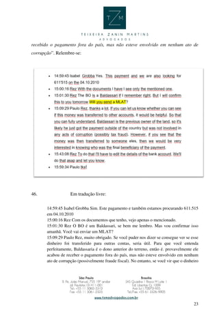 23
recebido o pagamento fora do país, mas não esteve envolvido em nenhum ato de
corrupção”. Relembre-se:
46. Em tradução livre:
14:59:45 Isabel Grobba Sim. Este pagamento e também estamos procurando 611.515
em 04.10.2010
15:00:16 Rez Com os documentos que tenho, vejo apenas o mencionado.
15:01:30 Rez O BO é um Baldassari, se bem me lembro. Mas vou confirmar isso
amanhã. Você vai enviar um MLAT?
15:09:29 Paulo Rez, muito obrigado. Se você puder nos dizer se consegue ver se esse
dinheiro foi transferido para outras contas, seria útil. Para que você entenda
perfeitamente, Baldassaria é o dono anterior do terreno, então é. provavelmente ele
acabou de receber o pagamento fora do país, mas não esteve envolvido em nenhum
ato de corrupção (possivelmente fraude fiscal). No entanto, se você vir que o dinheiro
 