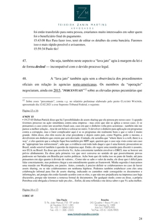 24
foi então transferido para outra pessoa, estaríamos muito interessados em saber quem
foi o beneficiário final do pagamento.
15:43:08 Rez Para fazer isso, terei de editar os detalhes da conta bancária. Faremos
isso o mais rápido possível e avisaremos.
15:59:34 Paulo tks!
47. Ou seja, também neste aspecto a “lava jato” agiu à margem da lei e
de forma desleal — incompatível com o devido processo legal.
48. A “lava jato” também agiu sem a observância dos procedimentos
oficiais em relação às agencias norte-americanas. Os membros da “operação”
negociaram, ainda em 2015, “PERCENTUAIS”12
sobre as elevadas penas pecuniárias que
12
Sobre esses “percentuais”, consta v.g. no relatório preliminar elaborado pelo perito CLAUDIO WAGNER,
apresentado dia 12.02.2021 a esse Supremo Tribunal Federal, o seguinte:
Página 15 e 16:
4 NOV 15
• 19:27:03 Deltan Patrick disse que há 3 possibilidades de assets sharing que ele pensou pro nosso caso: 1) quando
tivermos processo ou ação simultânea contra uma empresa - mas creio que não se aplica a nosso caso; 2) se
pensarmos o caso como um securities fraud case, caso em que o dinheiro volta pros acionistas - também não me
parece a melhor solução... tirar de um bolso e colocar no outro; 3) devolver o dinheiro para aplicação em programas
contra a corrupção, mas o fator complicador aqui é se os programas são realmente bons e que o valor é muito
grande. Além disso, eles têm receio de criar precedente e depois outro país, como Nigéria, pedir o mesmo, e
devolverem um dinheiro que creem que será desviado. Contudo, ele acredita que "where there is a will, there is a
way", e eles querem que a solução fique boa também pro MPF aqui, querem que o caso seja visto como um caso
de "appropriate law enforcement", sabe que a evidência está toda indo daqui e que é uma historic prosecution no
Brasil, sendo sensível também à questão da imprensa aqui. Então, ele sugere uma reunião para discutir o assunto,
nos EUA ou Brasil. Eu disse que envolveria Vc. Acho conveniente também envolver o DRCI, mas se houver um
prévio alinhamento. Eu disse pela primeira vez que ouvi conversa no sentido de que possivelmente provas
pudessem ser barradas em Brasília por razões políticas. Acho bom que ele tenha isso no pano de fundo, até para
pensarmos em algo quanto à divisão de valores... Como não se sabe o valor da multa, ele disse que é difícil para
falar concretamente, mas podemos chegar a um entendimento quanto ao framework. Minha sugestão é marcarmos
uma reunião em Washington, em janeiro. Antes, contudo, é preciso definir se colaboraremos no caso de haver
assets sharing, ou se não colaboraremos em nenhuma hipótese. Podemos também estabelecer com eles uma
colaboração infomal para fins de assets sharing, indicando os caminhos onde conseguirão os documentos e
informações, até porque eles estão fazendo acordos com os réus, o que não nos prejudicaria na imprensa caso haja
discussões, porque não teremos a remessa formal de documentos. De qualquer modo, como eu disse, a própria
Petrobras está obrigada a fornecer tudo pra eles... Enfim, dá uma refletida e me deixa saber o que Vc acha melhor.
Página 16 e 17:
1 DEC 15
 