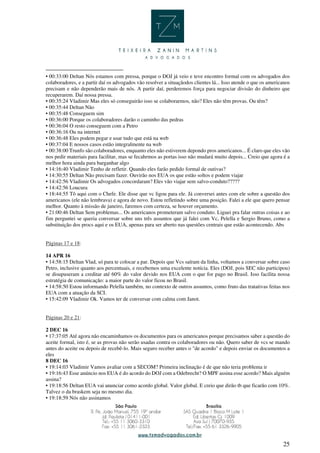 25
• 00:33:00 Deltan Nós estamos com pressa, porque o DOJ já veio e teve encontro formal com os advogados dos
colaboradores, e a partir daí os advogados vão resolver a situaçãodos clientes lá... Isso atende o que os americanos
precisam e não dependerão mais de nós. A partir daí, perderemos força para negociar divisão do dinheiro que
recuperarem. Daí nossa pressa.
• 00:35:24 Vladimir Mas eles só conseguirão isso se colaborarmos, não? Eles não têm provas. Ou têm?
• 00:35:44 Deltan Não
• 00:35:48 Conseguem sim
• 00:36:00 Porque os colaboradores darão o caminho das pedras
• 00:36:04 O resto conseguem com a Petro
• 00:36:16 Ou na internet
• 00:36:48 Eles podem pegar e usar tudo que está na web
• 00:37:04 E nossos casos estão integralmente na web
• 00:38:00 Trunfo são colaboradores, enquanto eles não estiverem depondo pros americanos... É claro que eles vão
nos pedir materiais para facilitar, mas se fecahrmos as portas isso não mudará muito depois... Creio que agora é a
melhor hora ainda para barganhar algo
• 14:16:40 Vladimir Tenho de refletir. Quando eles farão pedido formal de outivas?
• 14:30:55 Deltan Não precisam fazer. Ouvirão nos EUA os que estão soltos e podem viajar
• 14:42:56 Vladimir Os advogados concordaram? Eles vão viajar sem salvo-conduto?????
• 14:42:56 Loucura
• 18:44:55 Tô aqui com o Chefe. Ele disse que vc ligou para ele. Já conversei antes com ele sobre a questão dos
americanos (ele não lembrava) e agora de novo. Estou refletindo sobre uma posição. Falei a ele que quero pensar
melhor. Quanto à missão de janeiro, faremos com certeza, se houver orçamento.
• 21:00:46 Deltan Sem problemas... Os americanos prometeram salvo conduto. Liguei pra falar outras coisas e ao
fim perguntei se queria conversar sobre uns três assuntos que já falei com Vc, Pelella e Sergio Bruno, como a
substituição dos procs aqui e os EUA, apenas para ser aberto nas questões centrais que estão acontecendo. Abs
Páginas 17 e 18:
14 APR 16
• 14:58:15 Deltan Vlad, só para te colocar a par. Depois que Vcs saíram da linha, voltamos a conversar sobre caso
Petro, inclusive quanto aos percentuais, e recebemos uma excelente notícia. Eles (DOJ, pois SEC não participou)
se disupuseram a creditar até 60% do valor devido nos EUA com o que for pago no Brasil. Isso facilita nossa
estratégia de comunicação: a maior parte do valor ficou no Brasil.
• 14:58:50 Estou informando Pelella também, no contexto de outros assuntos, como fruto das tratativas feitas nos
EUA com a atuação da SCI.
• 15:42:09 Vladimir Ok. Vamos ter de conversar com calma com Janot.
Páginas 20 e 21:
2 DEC 16
• 17:37:05 Até agora não encaminhamos os documentos para os americanos porque precisamos saber a questão do
aceite formal, isto é, se as provas não serão usadas contra os colaboradores ou não. Quero saber de vcs se mando
antes do aceite ou depois de recebê-lo. Mais seguro receber antes o "de acordo" e depois enviar os documentos a
eles
8 DEC 16
• 19:14:03 Vladimir Vamos avaliar com a SECOM? Primeira inclinação é de que não teria problema ir
• 19:16:43 Esse anúncio nos EUA é do acordo do DOJ com a Odebrecht? O MPF assina esse acordo? Mais alguém
assina?
• 19:18:56 Deltan EUA vai anunciar como acordo global. Valor global. E creio que dirão tb que ficarão com 10%.
Talvez o da braskem seja no mesmo dia.
• 19:18:59 Nós não assinamos
 