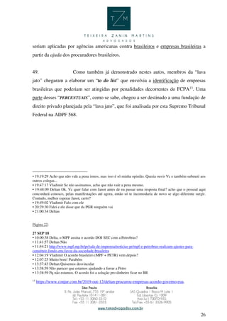 26
seriam aplicadas por agências americanas contra brasileiros e empresas brasileiras a
partir da ajuda dos procuradores brasileiros.
49. Como também já demonstrado nestes autos, membros da “lava
jato” chegaram a elaborar um “to do list” que envolvia a identificação de empresas
brasileiras que poderiam ser atingidas por penalidades decorrentes do FCPA13
. Uma
parte desses “PERCENTUAIS”, como se sabe, chegou a ser destinado a uma fundação de
direito privado planejada pela “lava jato”, que foi analisada por esta Supremo Tribunal
Federal na ADPF 568.
• 19:19:29 Acho que não vale a pena irmos, mas isso é só minha opinião. Queria ouvir Vc e também submeti aos
outros colegas...
• 19:47:17 Vladimir Se não assinamos, acho que não vale a pena mesmo.
• 19:48:09 Deltan Ok. Vc quer falar com Janot antes de eu passar uma resposta final? acho que o pessoal aqui
concordará conosco, pelas manifestações até agora, então só te incomodaria de novo se algo diferente surgir.
Contudo, melhor esperar Janot, certo?
• 19:49:02 Vladimir Falo com ele
• 20:29:30 Falei e ele disse que da PGR ninguém vai
• 21:00:34 Deltan
Página 22:
27 SEP 18
• 10:00:58 Delta, o MPF assina o acordo DOJ SEC com a Petrobras?
• 11:41:57 Deltan Não
• 11:44:21 http://www.mpf.mp.br/pr/sala-de-imprensa/noticias-pr/mpf-e-petrobras-realizam-ajustes-para-
constituir-fundo-em-favor-da-sociedade-brasileira
• 12:04:19 Vladimir O acordo brasileiro (MPF + PETR) vem depois?
• 12:07:25 Muito bom! Parabéns
• 13:37:43 Deltan Quisemos desvincular
• 13:38:59 Não parecer que estamos ajudando a ferrar a Petro
• 13:38:59 Pq não estamos. O acordo foi a solução pro dinheiro ficar no BR
13
https://www.conjur.com.br/2019-out-12/deltan-procurou-empresas-acordo-governo-eua.
 