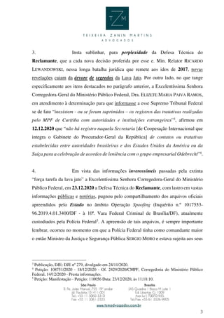 3
3. Insta sublinhar, para perplexidade da Defesa Técnica do
Reclamante, que a cada nova decisão proferida por esse e. Min. Relator RICARDO
LEWANDOWSKI, nessa longa batalha jurídica que remete aos idos de 2017, novas
revelações caiam da árvore de segredos da Lava Jato. Por outro lado, no que tange
especificamente aos itens destacados no parágrafo anterior, a Excelentíssima Senhora
Corregedora-Geral do Ministério Público Federal, Dra. ELIZETE MARIA PAIVA RAMOS,
em atendimento à determinação para que informasse a esse Supremo Tribunal Federal
se de fato “inexistem - ou se foram suprimidos – os registros das tratativas realizadas
pelo MPF de Curitiba com autoridades e instituições estrangeiras”3
, afirmou em
12.12.2020 que “não há registro naquela Secretaria [de Cooperação Internacional que
integra o Gabinete do Procurador-Geral da República] de contatos ou tratativas
estabelecidas entre autoridades brasileiras e dos Estados Unidos da América ou da
Suíça para a celebração de acordos de leniência com o grupo empresarial Odebrecht”4
.
4. Em vista das informações inverossímeis passadas pela extinta
“força tarefa da lava jato” a Excelentíssima Senhora Corregedora-Geral do Ministério
Público Federal, em 23.12.2020 a Defesa Técnica do Reclamante, com lastro em vastas
informações públicas e notórias, pugnou pelo compartilhamento dos arquivos oficiais
apreendidos pelo Estado no âmbito Operação Spoofing (Inquérito n.º 1017553-
96.2019.4.01.3400/DF - à 10ª. Vara Federal Criminal de Brasília/DF), atualmente
custodiados pela Polícia Federal5
. A apreensão de tais arquivos, é sempre importante
lembrar, ocorreu no momento em que a Polícia Federal tinha como comandante maior
o então Ministro da Justiça e Segurança Pública SERGIO MORO e estava sujeita aos seus
3
Publicação, DJE: DJE nº 279, divulgado em 24/11/2020.
4
Petição: 108751/2020 - 18/12/2020 - Of. 2429/2020/CMPF, Corregedoria do Ministério Público
Federal, 14/12/2020 - Presta informações.
5
Petição: Manifestação - Petição: 110056 Data: 23/12/2020, às 11:18:10.
 