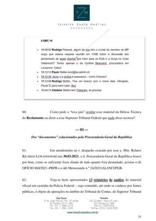 31
60. Como pode a “lava jato” ocultar esse material da Defesa Técnica
do Reclamante ou dizer a esse Supremo Tribunal Federal que nada disso ocorreu?
— III —
Dos “documentos” colacionados pela Procuradoria-Geral da República
61. Em atendimento ao r. despacho exarado por esse e. Min. Relator
RICARDO LEWANDOWSKI em 30.03.2021, a d. Procuradoria-Geral da República houve
por bem, como se suficiente fosse diante de tudo quanto fora desnudado, acostar o (i)
OFÍCIO 860/2021–PRPR e o (ii) Memorando n.º 24/2021/ALJ/SCI/PGR.
62. Veja-se bem, apresentados 13 relatórios de análise do material
oficial em custódia da Polícia Federal – cujo conteúdo, até onde se conhece por fontes
públicas, é objeto de apurações no âmbito do Tribunal de Contas, do Superior Tribunal
 