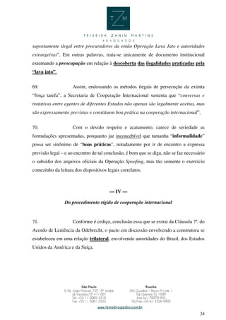 34
supostamente ilegal entre procuradores da então Operação Lava Jato e autoridades
estrangeiras”. Em outras palavras, trata-se unicamente de documento institucional
externando a preocupação em relação à descoberta das ilegalidades praticadas pela
“lava jato”.
69. Assim, endossando os métodos ilegais de persecução da extinta
“força tarefa”, a Secretaria de Cooperação Internacional sustenta que “conversas e
tratativas entre agentes de diferentes Estados não apenas são legalmente aceitas, mas
são expressamente previstas e constituem boa prática na cooperação internacional”.
70. Com o devido respeito e acatamento, carece de seriedade as
formulações apresentadas, porquanto jaz inconcebível que tamanha “informalidade”
possa ser sinônimo de “boas práticas”, notadamente por ir de encontro a expressa
previsão legal – e ao encontro de tal conclusão, é bom que se diga, não se faz necessário
o subsídio dos arquivos oficiais da Operação Spoofing, mas tão somente o exercício
comezinho da leitura dos dispositivos legais correlatos.
— IV —
Do procedimento rígido de cooperação internacional
71. Conforme é cediço, conclusão essa que se extrai da Cláusula 7ª. do
Acordo de Leniência da Odebrecht, o pacto em discussão envolvendo a construtora se
estabeleceu em uma relação trilateral, envolvendo autoridades do Brasil, dos Estados
Unidos da América e da Suíça.
 