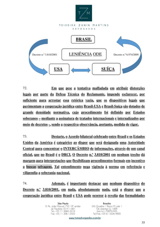 35
BRASIL
Decreto n.º 3.810/2001 LENIÊNCIA ODE Decreto n.º 6.974/2009
USA SUÍÇA
72. Em que pese a tentativa malfadada em atribuir distorções
legais por parte da Defesa Técnica do Reclamante, impende esclarecer, por
suficiente para arrostar essa retórica vazia, que os dispositivos legais que
pavimentam a cooperação jurídica entre Brasil-USA e Brasil-Suíça são dotados de
grande densidade normativa, cujo procedimento foi definido por Estados
soberanos – mediante a assinatura de tratados internacionais e internalizados por
meio de decretos -, sendo a respectiva observância, portanto, medida de rigor.
73. Destarte, o Acordo bilateral celebrado entre Brasil e os Estados
Unidos da América é categórico ao dispor que será designada uma Autoridade
Central para concentrar o INTERCÂMBIO de informações, através de um canal
oficial, que no Brasil é o DRCI. O Decreto n.º 3.810/2001 em nenhum trecho dá
margem para interpretações que flexibilizam procedimentos formais em incentivo
a buscas selvagens. Tal entendimento nega vigência à norma em referência e
vilipendia a soberania nacional.
74. Ademais, é importante destacar que nenhum dispositivo do
Decreto n.º 3.810/2001, em nada, absolutamente nada, está a dispor que a
cooperação jurídica entre Brasil e USA pode ocorrer à revelia das formalidades
 