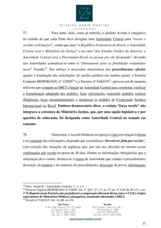 37
77. Para tanto, aliás, como já referido, o aludido Acordo é categórico
no sentido de que cada Parte deve designar uma Autoridade Central para “enviar e
receber solicitações”, sendo que para “a República Federativa do Brasil, a Autoridade
Central será o Ministério da Justiça” e no caso “dos Estados Unidos da América, a
Autoridade Central será o Procurador-Geral ou pessoa por ele designada”, devendo
tais Autoridades comunicar-se entre si “diretamente para as finalidades estipuladas
neste” Tratado19
. Em reforço à necessária observância dos procedimentos oficiais
quanto à tramitação das solicitações de auxílio jurídico em matéria penal, a Portaria
Conjunta MJ/PGR/AGU nº 1/200520
e o Decreto nº 9.662/1921
, prescrevem de maneira
uníssona que compete ao DRCI a função de Autoridade Central para coordenar, verificar
a formalização adequada dos pedidos, fazer solicitações, transmitir pedidos, realizar
diligências, fazer encaminhamentos e monitorar os pedidos de Cooperação Jurídica
Internacional no Brasil. Embora desnecessário dizer, a extinta “força tarefa” não
integrava a estrutura do Ministério Justiça, que, por uma opção legislativa e por
questões de soberania, foi designada como Autoridade Central no tratado em
comento.
78. Outrossim, o Acordo bilateral em apreço é claro em relação à forma
e ao conteúdo das solicitações, dispondo que a assistência “deverá ser feita por escrito”,
com exceção das situações de urgência, que, por sua vez, deverão ser mesmo assim
confirmadas por escrito no prazo de 30 dias. Dentre as informações obrigatórias que a
solicitação deve conter, destaca-se: o nome da Autoridade que conduz o procedimento;
descrição da matéria e da natureza do procedimento; descrição da prova, informações
19
Idem. Artigo II – Autoridades Centrais. 1., 2. e 3.
20
Portaria Conjunta MJ/PGR/AGU nº 1/2005. Art. 1º, §§1º, 2º e 3º, art. 2º, art. 3º, I, II, III, IV e V, e art.
4º O disposto nesta Portaria não prejudicará a cooperação informal direta entre o CCJI e órgãos
equivalentes de Ministérios Públicos estrangeiros, mantendo informado o DRCI.
21
Decreto nº 9.662/19. Art. 14, III, a) e IV.
 