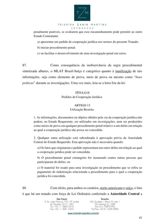 41
penalmente puníveis, se avaliarem que esse encaminhamento pode permitir ao outro
Estado Contratante:
a) apresentar um pedido de cooperação jurídica nos termos do presente Tratado;
b) iniciar procedimento penal;
c) ou facilitar o desenvolvimento de uma investigação penal em curso.
87. Como consequência da inobservância da regra procedimental
sintetizada alhures, o MLAT Brasil-Suíça é categórico quanto à inutilização de tais
informações, seja como elemento de prova, meio de prova ou mesmo como “boas
práticas” durante as investigações. Uma vez mais, leia-se a letra fria da lei:
TÍTULO II
Pedidos de Cooperação Jurídica
ARTIGO 13
Utilização Restrita
1. As informações, documentos ou objetos obtidos pela via da cooperação jurídica não
podem, no Estado Requerente, ser utilizados em investigações, nem ser produzidos
como meios de prova em qualquer procedimento penal relativo a um delito em relação
ao qual a cooperação jurídica não possa ser concedida.
2. Qualquer outra utilização está subordinada à aprovação prévia da Autoridade
Central do Estado Requerido. Esta aprovação não é necessária quando:
a) Os fatos que originaram o pedido representam um outro delito em relação ao qual
a cooperação jurídica pode ser concedida;
b) O procedimento penal estrangeiro for instaurado contra outras pessoas que
participaram do delito; ou
c) O material for usado para uma investigação ou procedimento que se refira ao
pagamento de indenização relacionada a procedimento para o qual a cooperação
jurídica foi concedida.
88. Com efeito, para ambos os cenários, norte-americano e suíço, o fato
é que há um tratado com força de Lei Ordinária conferindo a Autoridade Central a
 